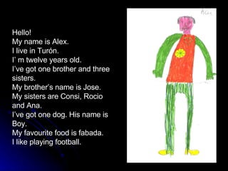 Hello! My name is Alex. I live in Turón. I’ m twelve years old. I’ve got one brother and three sisters. My brother’s name is Jose. My sisters are Consi, Rocio and Ana. I’ve got one dog. His name is Boy. My favourite food is fabada. I like playing football.  