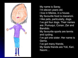 My name is Saray. I’m eleven years old. I live in Mieres, in a house. My favourite food is macaroni.  I like pets, particularly, dogs. I’ve got four dogs. Their names are :Pumuqui, Conan, Zar and Bandido. My favourite sports are tennis and cycling. I’ve got one sister. Her name is Gema. I’ve got many friends. My bests friends are Yoli, Kari, Naomi…  