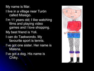 My name is Mar.  I live in a village near Turón called Misiego. I’m 11 years old; I like watching films and playing video games and I love shopping. My best friend is Yoli. I can do Taekwondo. My favourite sport is tennis.  I’ve got one sister. Her name is Malena. I’ve got a dog. His name is Chiky. 