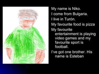 My name is Niko. I come from Bulgaria. I live in Turón.  My favourite food is pizza My favourite entertainment is playing video games and my favourite sport is football. I’ve got one brother. His name is Esteban 