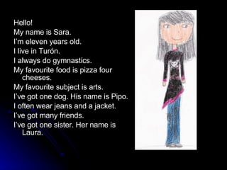 Hello! My name is Sara. I’m eleven years old. I live in Turón. I always do gymnastics. My favourite food is pizza four cheeses.  My favourite subject is arts. I’ve got one dog. His name is Pipo. I often wear jeans and a jacket.  I’ve got many friends. I’ve got one sister. Her name is Laura. 