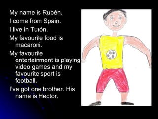 My name is Rubén. I come from Spain. I live in Turón. My favourite food is macaroni. My favourite entertainment is playing video games and my favourite sport is football. I’ve got one brother. His name is Hector. 
