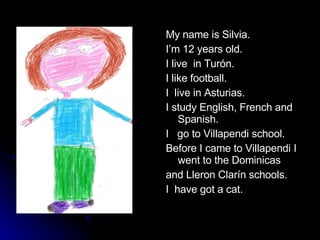 My name is Silvia. I’m 12 years old. I live  in Turón. I like football. I  live in Asturias. I study English, French and Spanish. I  go to Villapendi school. Before I came to Villapendi I went to the Dominicas and Lleron Clarín schools.  I  have got a cat. 