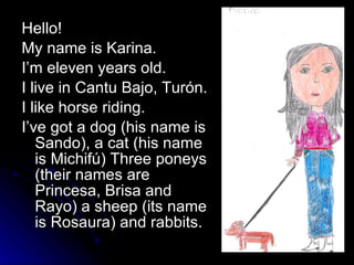 Hello! My name is Karina. I’m eleven years old. I live in Cantu Bajo, Turón. I like horse riding. I’ve got a dog (his name is Sando), a cat (his name is Michifú) Three poneys (their names are Princesa, Brisa and Rayo) a sheep (its name is Rosaura) and rabbits.  