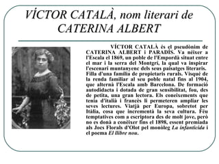 VÍCTOR CATALÀ, nom literari de CATERINA ALBERT VÍCTOR CATALÀ és el pseudònim de CATERINA ALBERT i PARADÍS. Va néixer a l'Escala el 1869, un poble de l'Empordà situat entre el mar i la serra del Montgrí, la qual va inspirar l'escenari muntanyenc dels seus paisatges literaris.  Filla d'una família de propietaris rurals. Visqué de la renda familiar al seu poble natal fins al 1904, que alternà l'Escala amb Barcelona. De formació autodidacta i dotada de gran sensibilitat, fou, des de petita, una gran lectora. Els coneixements que tenia d'italià i francès li permeteren ampliar les seves lectures. Viatjà per Europa, sobretot per Itàlia, cosa que incrementà la seva cultura. Féu temptatives com a escriptora des de molt jove, però no es donà a conèixer fins el 1898, essent premiada als Jocs Florals d'Olot pel monòleg  La infanticida  i el poema  El llibre nou .  