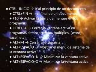 ● CTRL+INICIO → Ir al principio de un documento.
  ● CTRL+FIN → Ir al final de un documento.
  ● F10 → Activar la barra de menúes en los
  programas.
  ● CTRL+F4 → Cerrar la ventana activa en
  programas de documentos múltiples. (word,
  excel, etc)
  ● ALT+F4 → Cerrar el programa
  ● ALT+ESPACIO → Mostrar el menú de sistema de
  la ventana activa.
  ● ALT+ESPACIO+N → Minimizar la ventana activa.
  ● ALT+ESPACIO+X → Maximizar la ventana activa.
 