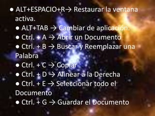 ● ALT+ESPACIO+R→ Restaurar la ventana
  activa.
  ● ALT+TAB → Cambiar de aplicación.
  ● Ctrl. + A → Abrir un Documento
  ● Ctrl. + B → Buscar y Reemplazar una
  Palabra
  ● Ctrl. + C → Copiar
  ● Ctrl. + D → Alinear a la Derecha
  ● Ctrl. + E → Seleccionar todo el
  Documento
  ● Ctrl. + G → Guardar el Documento
 