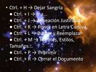 • Ctrl. + H → Dejar Sangría
  ● Ctrl. + I → Ir a...
  ● Ctrl. + J → Alineación Justificada
  ● Ctrl. + K → Poner en Letra Cursiva
  ● Ctrl. + L → Buscar y Reemplazar
  ● Ctrl. + M → Fuentes, Estilos,
  Tamaños...
  ● Ctrl. + P → Imprimir
  ● Ctrl. + R → Cerrar el Documento
 
