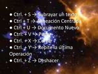 •
    ● Ctrl. + S → Subrayar un texto
    ● Ctrl + T → Alineación Centrada
    ● Ctrl + U → Documento Nuevo
    ● Ctrl. + V → Pegar
    ● Ctrl. + X → Cortar
    ● Ctrl. + Y → Repite la última
    Operación
    ● Ctrl. + Z → Deshacer
 