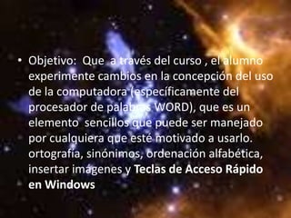 • Objetivo: Que a través del curso , el alumno
  experimente cambios en la concepción del uso
  de la computadora (específicamente del
  procesador de palabras WORD), que es un
  elemento sencillos que puede ser manejado
  por cualquiera que esté motivado a usarlo.
  ortografía, sinónimos, ordenación alfabética,
  insertar imágenes y Teclas de Acceso Rápido
  en Windows
 