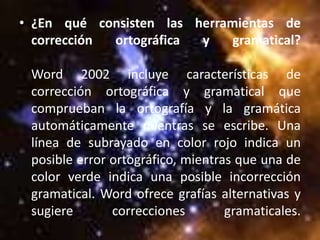 • ¿En qué consisten las herramientas de
  corrección ortográfica y    gramatical?

 Word 2002 incluye características de
 corrección ortográfica y gramatical que
 comprueban la ortografía y la gramática
 automáticamente mientras se escribe. Una
 línea de subrayado en color rojo indica un
 posible error ortográfico, mientras que una de
 color verde indica una posible incorrección
 gramatical. Word ofrece grafías alternativas y
 sugiere       correcciones        gramaticales.
 