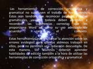 •
 Las herramientas de corrección ortográfica y
gramatical no sustituyen el trabajo de los alumnos.
Estos aún tendrán que reconocer palabras y reglas
gramaticales, ya que todavía deben aprender a
reconocer las sugerencias correctas que les
proporciona Word así como su uso adecuado de
acuerdo          con           el          contexto.

Estas herramientas pueden llamar la atención sobre los
errores evidentes para que los alumnos trabajen en
ellos, pero no permiten una redacción descuidada. De
esta manera, los alumnos deberán aprender
habilidades de edición también a la hora de utilizar las
herramientas de corrección ortográfica y gramatical.
 