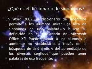¿Qué es el diccionario de sinónimos?
En Word 2002, el diccionario de sinónimos
  permite a los alumnos mirar una lista de
  sinónimos de una palabra o buscar su
  definición en el diccionario de Microsoft
  Office XP. Puede animar a los alumnos a
  aumentar su vocabulario a través de la
  búsqueda de sinónimos y del aprendizaje de
  los diversos sentidos que pueden tener
  palabras de uso frecuente.
 