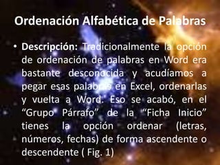 Ordenación Alfabética de Palabras
• Descripción: Tradicionalmente la opción
  de ordenación de palabras en Word era
  bastante desconocida y acudíamos a
  pegar esas palabras en Excel, ordenarlas
  y vuelta a Word. Eso se acabó, en el
  “Grupo Párrafo” de la “Ficha Inicio”
  tienes la opción ordenar (letras,
  números, fechas) de forma ascendente o
  descendente ( Fig. 1)
 