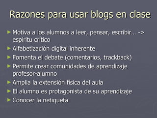 Razones para usar blogs en clase Motiva a los alumnos a leer, pensar, escribir… -> espíritu crítico Alfabetización digital inherente Fomenta el debate (comentarios, trackback) Permite crear comunidades de aprendizaje profesor-alumno Amplia la extensión física del aula El alumno es protagonista de su aprendizaje Conocer la netiqueta 