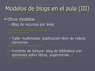Modelos de blogs en el aula (III) Otros modelos Blog de recursos por área: http :// miclase.wordpress.com / category /5- musica / page /2/   http://marife.wordpress.com/   Taller multimedia: publicación libre de vídeos, canciones http :// antologiapoeticamultimedia.blogspot.com /   Fomento de lectura: blog de biblioteca con opiniones sobre libros, sugerencias…:  http://delectura.blogspot.com/   