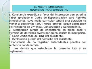1. Constancia expedida a favor del interesado que acredite
haber aprobado el Curso de Especialización para Agentes
Inmobiliarios, cuya malla curricular tendrá una duración no
menor a doscientas (200) horas lectivas, según aprobación
del Ministerio de Vivienda, Construcción y Saneamiento.
2. Declaración jurada de encontrarse en pleno goce y
ejercicio de derechos civiles por quien solicita la inscripción.
3. Copia certificada del DNI del solicitante.
4. Declaración jurada del domicilio del solicitante.
5.Constancia de no registrar antecedentes penales por
sentencia condenatoria.
6. Los demás que establezca la presente Ley y su
reglamento.
EL AGENTE INMOBILIARIO
REQUISITOS PARA SU REGISTRO
 