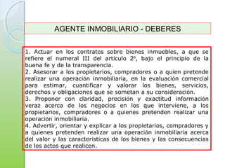 1. Actuar en los contratos sobre bienes inmuebles, a que se
refiere el numeral III del artículo 2º, bajo el principio de la
buena fe y de la transparencia.
2. Asesorar a los propietarios, compradores o a quien pretende
realizar una operación inmobiliaria, en la evaluación comercial
para estimar, cuantificar y valorar los bienes, servicios,
derechos y obligaciones que se sometan a su consideración.
3. Proponer con claridad, precisión y exactitud información
veraz acerca de los negocios en los que interviene, a los
propietarios, compradores o a quienes pretenden realizar una
operación inmobiliaria.
4. Advertir, orientar y explicar a los propietarios, compradores y
a quienes pretenden realizar una operación inmobiliaria acerca
del valor y las características de los bienes y las consecuencias
de los actos que realicen.
AGENTE INMOBILIARIO - DEBERES
 