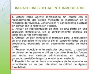1. Actuar como Agente Inmobiliario sin contar con el
reconocimiento del Estado mediante la inscripción en el
Ministerio de Vivienda, Construcción y Saneamiento o actuar
sin contar con la renovación vigente.
2. Actuar en representación de más de una parte en una
operación inmobiliaria, sin el consentimiento expreso de
todas las partes contratantes.
3. Ofrecer un bien inmueble al mercado para la realización
de una operación inmobiliaria sin el consentimiento de su
propietario, expresado en un documento escrito de fecha
cierta.
4. Retener indebidamente cualquier documento o cantidad
de dinero de las partes o utilizar con otros fines los fondos
que reciba con carácter administrativo, en depósito,
garantía, provisión de gastos o valores en custodia.
5. Remitir información falsa o incompleta de las operaciones
inmobiliarias en las que interviene en calidad de Agente
Inmobiliario.
INFRACCIONES DEL AGENTE INMOBILIARIO
 