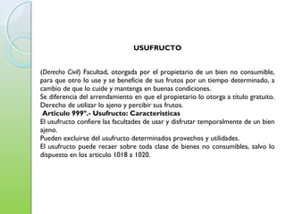 USUFRUCTO
(Derecho Civil) Facultad, otorgada por el propietario de un bien no consumible,
para que otro lo use y se beneficie de sus frutos por un tiempo determinado, a
cambio de que lo cuide y mantenga en buenas condiciones. 
Se diferencia del arrendamiento en que el propietario lo otorga a título gratuito.
Derecho de utilizar lo ajeno y percibir sus frutos. 
Articulo 999º.- Usufructo: Caracteristicas
El usufructo confiere las facultades de usar y disfrutar temporalmente de un bien
ajeno.
Pueden excluirse del usufructo determinados provechos y utilidades.
El usufructo puede recaer sobre toda clase de bienes no consumibles, salvo lo
dispuesto en los articulo 1018 a 1020.
 