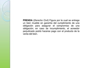 PRENDA (Derecho Civil) Figura por la cual se entrega
un bien mueble en garantía del cumplimiento de una
obligación para asegurar el compromiso de una
obligación; en caso de incumplimiento, el acreedor
perjudicado podrá hacerse pago con el producto de la
venta del bien.
 