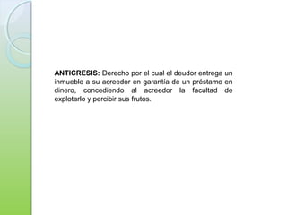ANTICRESIS: Derecho por el cual el deudor entrega un
inmueble a su acreedor en garantía de un préstamo en
dinero, concediendo al acreedor la facultad de
explotarlo y percibir sus frutos.
 
