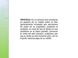 HIPOTECA: Es un derecho real constituido
en garantía de un crédito sobre un bien
(generalmente inmueble) que permanece
en poder de su propietario, pudiendo el
acreedor, en caso de que la deuda no sea
satisfecha en el plazo pactado, promover
la venta del bien gravado, cualquiera que
sea su titular en ese momento para, con su
importe, hacerse pago de su crédito.
 