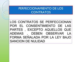 PERFECCIONAMIENTO DE LOS
CONTRATOS
LOS CONTRATOS SE PERFECCIONAN
POR EL CONSENTIMIENTO DE LAS
PARTES , EXCEPTO AQUELLOS QUE
ADEMAS , DEBEN OBSERVAR LA
FORMA SEÑALADA POR LA LEY BAJO
SANCION DE NULIDAD
 