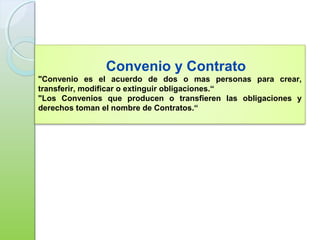 Convenio y Contrato
"Convenio es el acuerdo de dos o mas personas para crear,
transferir, modificar o extinguir obligaciones.“
"Los Convenios que producen o transfieren las obligaciones y
derechos toman el nombre de Contratos.“
 