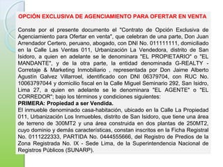 OPCIÓN EXCLUSIVA DE AGENCIAMIENTO PARA OFERTAR EN VENTA
Conste por el presente documento el "Contrato de Opción Exclusiva de
Agenciamiento para Ofertar en venta", que celebran de una parte, Don Juan
Arrendador Certero, peruano, abogado, con DNI No. 011111111, domiciliado
en la Calle Las Ventas 011, Urbanización La Vendedora, distrito de San
Isidoro, a quien en adelante se le denominara "EL PROPIETARIO" o "EL
MANDANTE", y de la otra parte, la entidad denominada G-REALTY -
Corretaje & Marketing Inmobiliario , representada por Don Jaime Alberto
Agustín Galvez Villarroel, identificado con DNI 06379704, con RUC No.
10063797044 y domicilio fiscal en la Calle Miguel Seminario 292, San Isidro,
Lima 27, a quien en adelante se le denominara "EL AGENTE" o "EL
CORREDOR"; bajo los términos y condiciones siguientes:
PRIMERA: Propiedad a ser Vendida.
El inmueble denominado casa-habitación, ubicado en la Calle La Propiedad
011, Urbanización Los Inmuebles, distrito de San Isidoro, que tiene una área
de terreno de 300MT2 y una área construida en dos plantas de 250MT2,
cuyo dominio y demás características, constan inscritos en la Ficha Registral
No. 0111222333, PARTIDA No. 0444555666, del Registro de Predios de la
Zona Registrada No. IX - Sede Lima, de la Superintendencia Nacional de
Registros Públicos (SUNARP).
 