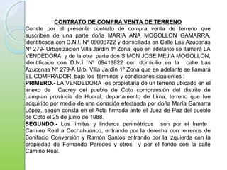 CONTRATO DE COMPRA VENTA DE TERRENO
Conste por el presente contrato de compra venta de terreno que
suscriben de una parte doña MARIA ANA MOGOLLON GAMARRA,
identificada con D.N.I. Nº 09006722 y domiciliada en Calle Las Azucenas
Nº 279- Urbanización Villa Jardín 1º Zona, que en adelante se llamará LA
VENDEDORA y de la otra parte don SIMON JOSE MEJIA MOGOLLON,
identificado con D.N.I. Nº 09418822 con domicilio en la calle Las
Azucenas Nº 279-A Urb. Villa Jardín 1º Zona que en adelante se llamará
EL COMPRADOR, bajo los términos y condiciones siguientes :
PRIMERO.- LA VENDEDORA es propietaria de un terreno ubicado en el
anexo de Cacrey del pueblo de Coto comprensión del distrito de
Lampian provincia de Huaral, departamento de Lima, terreno que fue
adquirido por medio de una donación efectuada por doña María Gamarra
López, según consta en el Acta firmada ante el Juez de Paz del pueblo
de Coto el 25 de junio de 1988.
SEGUNDO.- Los límites y linderos perimétricos son por el frente
Camino Real a Cochahuanco, entrando por la derecha con terrenos de
Bonifacio Conversión y Ramón Santos entrando por la izquierda con la
propiedad de Fernando Paredes y otros y por el fondo con la calle
Camino Real.
 