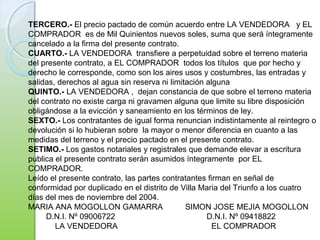 TERCERO.- El precio pactado de común acuerdo entre LA VENDEDORA y EL
COMPRADOR es de Mil Quinientos nuevos soles, suma que será íntegramente
cancelado a la firma del presente contrato.
CUARTO.- LA VENDEDORA transfiere a perpetuidad sobre el terreno materia
del presente contrato, a EL COMPRADOR todos los títulos que por hecho y
derecho le corresponde, como son los aires usos y costumbres, las entradas y
salidas, derechos al agua sin reserva ni limitación alguna
QUINTO.- LA VENDEDORA , dejan constancia de que sobre el terreno materia
del contrato no existe carga ni gravamen alguna que limite su libre disposición
obligándose a la evicción y saneamiento en los términos de ley.
SEXTO.- Los contratantes de igual forma renuncian indistintamente al reintegro o
devolución si lo hubieran sobre la mayor o menor diferencia en cuanto a las
medidas del terreno y el precio pactado en el presente contrato.
SETIMO.- Los gastos notariales y registrales que demande elevar a escritura
publica el presente contrato serán asumidos íntegramente por EL
COMPRADOR.
Leído el presente contrato, las partes contratantes firman en señal de
conformidad por duplicado en el distrito de Villa Maria del Triunfo a los cuatro
días del mes de noviembre del 2004.
MARIA ANA MOGOLLON GAMARRA SIMON JOSE MEJIA MOGOLLON
D.N.I. Nº 09006722 D.N.I. Nº 09418822
LA VENDEDORA EL COMPRADOR
 