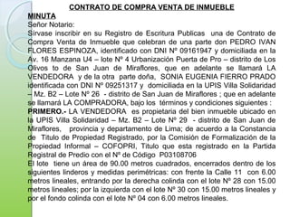 CONTRATO DE COMPRA VENTA DE INMUEBLE
MINUTA
Señor Notario:
Sírvase inscribir en su Registro de Escritura Publicas una de Contrato de
Compra Venta de Inmueble que celebran de una parte don PEDRO IVAN
FLORES ESPINOZA, identificado con DNI Nº 09161947 y domiciliada en la
Av. 16 Manzana U4 – lote Nº 4 Urbanización Puerta de Pro – distrito de Los
Olivos to de San Juan de Miraflores, que en adelante se llamará LA
VENDEDORA y de la otra parte doña, SONIA EUGENIA FIERRO PRADO
identificada con DNI Nº 09251317 y domiciliada en la UPIS Villa Solidaridad
– Mz. B2 – Lote Nº 26 - distrito de San Juan de Miraflores ; que en adelante
se llamará LA COMPRADORA, bajo los términos y condiciones siguientes :
PRIMERO.- LA VENDEDORA es propietaria del bien inmueble ubicado en
la UPIS Villa Solidaridad – Mz. B2 – Lote Nº 29 - distrito de San Juan de
Miraflores, provincia y departamento de Lima; de acuerdo a la Constancia
de Titulo de Propiedad Registrado, por la Comisión de Formalización de la
Propiedad Informal – COFOPRI, Titulo que esta registrado en la Partida
Registral de Predio con el Nº de Código P03108706
El lote tiene un área de 90.00 metros cuadrados, encerrados dentro de los
siguientes linderos y medidas perimétricas: con frente la Calle 11 con 6.00
metros lineales, entrando por la derecha colinda con el lote Nº 28 con 15.00
metros lineales; por la izquierda con el lote Nº 30 con 15.00 metros lineales y
por el fondo colinda con el lote Nº 04 con 6.00 metros lineales.
 