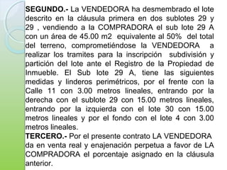 SEGUNDO.- La VENDEDORA ha desmembrado el lote
descrito en la cláusula primera en dos sublotes 29 y
29 , vendiendo a la COMPRADORA el sub lote 29 A
con un área de 45.00 m2 equivalente al 50% del total
del terreno, comprometiéndose la VENDEDORA a
realizar los tramites para la inscripción subdivisión y
partición del lote ante el Registro de la Propiedad de
Inmueble. El Sub lote 29 A, tiene las siguientes
medidas y linderos perimétricos, por el frente con la
Calle 11 con 3.00 metros lineales, entrando por la
derecha con el sublote 29 con 15.00 metros lineales,
entrando por la izquierda con el lote 30 con 15.00
metros lineales y por el fondo con el lote 4 con 3.00
metros lineales.
TERCERO.- Por el presente contrato LA VENDEDORA
da en venta real y enajenación perpetua a favor de LA
COMPRADORA el porcentaje asignado en la cláusula
anterior.
 