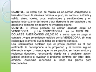 CUARTO.- La venta que se realiza es ad-corpus comprende el
bien descrito en la cláusula primera, el piso, así como su entrada y
salida, aires, vuelos, usos, costumbres y servidumbres y en
general todo cuanto de hecho o por derecho le corresponde o es
accesorio al mismo sin reserva ni limitación alguna.
QUINTO.- El precio pactado de común acuerdo entre LA
VENDEDORA y LA COMPRADORA es de TRES MIL
DOLARES AMERICANOS ($3,000.00 ), suma que se paga al
contado , y que se entiende recibido por la VENDEDORA, sin mas
recibo que lo amerite que la firma del presente contrato.
Las Contratantes declaran que el precio pactado es el que
realmente le corresponde a la propiedad y si hubiera alguna
diferencia mayor o menor que no se perciba, se hacen mutua y
recíproca donación, renunciando desde ya a cualquier acción
judicial tendiente a invalidar el presente contrato por error, dolo,
omisión. Asimismo renuncian a todos los plazos para
interponerlos.
 