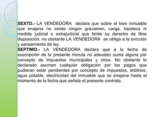 SEXTO.- LA VENDEDORA declara que sobre el bien inmueble
que enajena no existe ningún gravamen, carga, hipoteca ni
medida judicial o extrajudicial que limite su derecho de libre
disposición, no obstante LA VENDEDORA se obliga a la evicción
y saneamiento de ley.
SEPTIMO.- LA VENDEDORA declara que a la fecha de
suscripción de la presente minuta no adeudan suma alguna por
concepto de impuestos municipales y otros. No obstante lo
declarado asumen cualquier obligación por los pagos que
pudieran estar pendientes por concepto de impuestos, arbitrios,
agua potable, electricidad del inmueble que se enajena hasta el
momento de la fecha que señala el presente contrato.
 