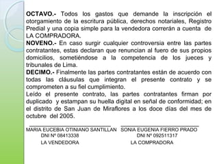 OCTAVO.- Todos los gastos que demande la inscripción el
otorgamiento de la escritura pública, derechos notariales, Registro
Predial y una copia simple para la vendedora correrán a cuenta de
LA COMPRADORA.
NOVENO.- En caso surgir cualquier controversia entre las partes
contratantes, estas declaran que renuncian al fuero de sus propios
domicilios, sometiéndose a la competencia de los jueces y
tribunales de Lima.
DECIMO.- Finalmente las partes contratantes están de acuerdo con
todas las cláusulas que integran el presente contrato y se
comprometen a su fiel cumplimiento.
Leído el presente contrato, las partes contratantes firman por
duplicado y estampan su huella digital en señal de conformidad; en
el distrito de San Juan de Miraflores a los doce días del mes de
octubre del 2005.
________________________ _______________________
MARIA EUCEBIA OTINIANO SANTILLAN SONIA EUGENIA FIERRO PRADO
DNI Nº 08413338 DNI Nº 092511317
LA VENDEDORA LA COMPRADORA
 
