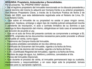 SEGUNDA: Propietario, Antecedentes y Generalidades.
Por el presente, "EL PROPIETARIO" declara:
• Ser el legítimo propietario del inmueble mencionado en la cláusula precedente y
que el dominio del mismo lo adquirió por Compra-Venta a su anterior propietario.
Don Marcos Propietario Clave, a través de la Escritura Publica de fecha 2 de
Enero del 2005, que esta debidamente registrada ante el Notario de Lima, Dr.
Luis Notario Cierto.
• Que sobre el inmueble de su propiedad no existe ni pesa ningún censo,
gravamen, hipoteca, embargo o algún tipo de medida judicial extrajudicial inscrita
o pendiente de inscripción, ni acto o contrato limitativo de su dominio o que
restringa la libre disposición del mismo, obligándose en todo caso al saneamiento
por evicción de acuerdo a Ley.
• Que en el acto de firma del presente contrato se compromete a entregar a EL
AGENTE, originales de los documentos necesarios para poder proceder a ofrecer
el inmueble en venta, como sigue:
• Testimonio de Compra-Venta del Inmueble.
• Impuestos prediales cancelados en los dos últimos anos.
• Certificado de Gravamen del Inmueble, vigente a la fecha de firma.
• Copia Literal de dominio del inmueble, vigente a la fecha de firma.
• C.R.I. (Certificado Registral del Inmueble), vigente a la fecha de firma.
• Recibos de pago de agua, luz, teléfono y arbitrios, cancelados al día.
• Planos del Inmueble (Opcional).
• Que durante el proceso de venta, el inmueble permanecerá bajo su custodia,
mantenimiento y responsabilidad, y en caso dejar sola la propiedad, tomara
medidas para su apropiada vigilancia.
 