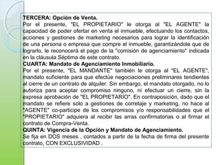 TERCERA: Opción de Venta.
Por el presente, "EL PROPIETARIO" le otorga al "EL AGENTE" la
capacidad de poder ofertar en venta el inmueble, efectuando los contactos,
acciones y gestiones de marketing necesarios para lograr la identificación
de una persona o empresa que compre el inmueble, garantizándole que de
lograrlo, le reconocerá el pago de la "comisión de agenciamiento" indicada
en la cláusula Séptima de este contrato.
CUARTA: Mandato de Agenciamiento Inmobiliario.
Por el presente, "EL MANDANTE" también le otorga al "EL AGENTE",
mandato suficiente para que efectúe negociaciones preliminares tendientes
al cierre de un contrato de alquiler. Sin embargo, el mandato otorgado, no lo
autoriza para aceptar compromiso ninguno, ni efectuar un cierre, sin la
expresa aprobación de "EL PROPIETARIO". En contraposición, dado que el
mandato se refiere solo a gestiones de corretaje y marketing, no hace al
"AGENTE" co-participe de los compromisos y/o responsabilidades que el
"PROPIETARIO" adquiera al recibir las arras confirmatorias o al firmar el
contrato de Compra-Venta.
QUINTA: Vigencia de la Opción y Mandato de Agenciamiento.
Se fija en DOS meses , contados a partir de la fecha de firma del presente
contrato, CON EXCLUSIVIDAD .
 