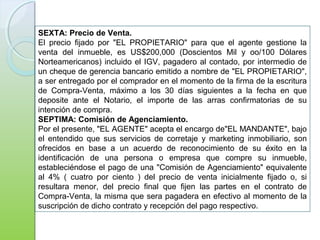 SEXTA: Precio de Venta.
El precio fijado por "EL PROPIETARIO" para que el agente gestione la
venta del inmueble, es US$200,000 (Doscientos Mil y oo/100 Dólares
Norteamericanos) incluido el IGV, pagadero al contado, por intermedio de
un cheque de gerencia bancario emitido a nombre de "EL PROPIETARIO",
a ser entregado por el comprador en el momento de la firma de la escritura
de Compra-Venta, máximo a los 30 días siguientes a la fecha en que
deposite ante el Notario, el importe de las arras confirmatorias de su
intención de compra.
SEPTIMA: Comisión de Agenciamiento.
Por el presente, "EL AGENTE" acepta el encargo de"EL MANDANTE", bajo
el entendido que sus servicios de corretaje y marketing inmobiliario, son
ofrecidos en base a un acuerdo de reconocimiento de su éxito en la
identificación de una persona o empresa que compre su inmueble,
estableciéndose el pago de una "Comisión de Agenciamiento" equivalente
al 4% ( cuatro por ciento ) del precio de venta inicialmente fijado o, si
resultara menor, del precio final que fijen las partes en el contrato de
Compra-Venta, la misma que sera pagadera en efectivo al momento de la
suscripción de dicho contrato y recepción del pago respectivo.
 