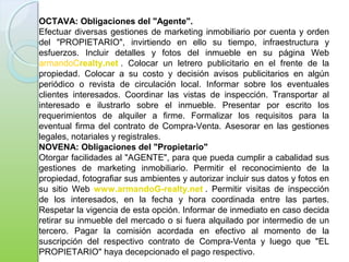 OCTAVA: Obligaciones del "Agente".
Efectuar diversas gestiones de marketing inmobiliario por cuenta y orden
del "PROPIETARIO", invirtiendo en ello su tiempo, infraestructura y
esfuerzos. Incluir detalles y fotos del inmueble en su página Web
armandoCrealty.net . Colocar un letrero publicitario en el frente de la
propiedad. Colocar a su costo y decisión avisos publicitarios en algún
periódico o revista de circulación local. Informar sobre los eventuales
clientes interesados. Coordinar las vistas de inspección. Transportar al
interesado e ilustrarlo sobre el inmueble. Presentar por escrito los
requerimientos de alquiler a firme. Formalizar los requisitos para la
eventual firma del contrato de Compra-Venta. Asesorar en las gestiones
legales, notariales y registrales.
NOVENA: Obligaciones del "Propietario"
Otorgar facilidades al "AGENTE", para que pueda cumplir a cabalidad sus
gestiones de marketing inmobiliario. Permitir el reconocimiento de la
propiedad, fotografiar sus ambientes y autorizar incluir sus datos y fotos en
su sitio Web www.armandoG-realty.net . Permitir visitas de inspección
de los interesados, en la fecha y hora coordinada entre las partes.
Respetar la vigencia de esta opción. Informar de inmediato en caso decida
retirar su inmueble del mercado o si fuera alquilado por intermedio de un
tercero. Pagar la comisión acordada en efectivo al momento de la
suscripción del respectivo contrato de Compra-Venta y luego que "EL
PROPIETARIO" haya decepcionado el pago respectivo.
 