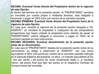 DECIMA: Eventual Venta directa del Propietario dentro de la vigencia
de esta Opción.
Si dentro del termino de la presente opción, el "PROPIETARIO" vendiera
su inmueble por cuenta propia o mediante terceros, esta obligado a
reconocer y pagar el 100% (cien por ciento) de la comisión pactada.
DECIMO PRIMERA: Eventual Venta directa del Propietario fuera de la
vigencia de esta Opción.
En caso que, vencida la vigencia de la presente opción otorgada a "EL
AGENTE", se vendiera la propiedad a cualquiera de los compradores
prospectivos que hayan visitado la propiedad como clientes de aquel, el
"PROPIETARIO" estará obligado a reconocer y pagar el 100% de la
comisión pactada en este instrumento.
DECIMO SEGUNDA: Eventual desistimiento de la presente opción
antes de su Vencimiento.
En caso que el "PROPIETARIO" desista de la presente opción antes de su
vencimiento, se obliga a indemnizar al "AGENTE", con una suma
equivalente al 50% (cincuenta por ciento) de la comisión pactada indicada
en la cláusula Séptima del presente, es decir, un importe equivalente al 2%
( dos por ciento ) del precio de venta inicialmente fijado o, si resultara
menor, del precio final que fijen las partes en el respectivo Contrato de
Compra-Venta del inmueble.
 