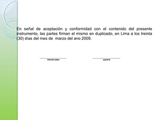 ___________________________ ____________________________
PROPIETARIO AGENTE
En señal de aceptación y conformidad con el contenido del presente
instrumento, las partes firman el mismo en duplicado, en Lima a los treinta
(30) días del mes de marzo del ano 2009.
 