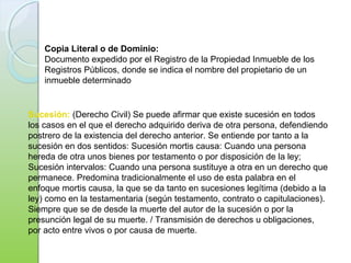 Copia Literal o de Dominio:
Documento expedido por el Registro de la Propiedad Inmueble de los
Registros Públicos, donde se indica el nombre del propietario de un
inmueble determinado
Sucesión: (Derecho Civil) Se puede afirmar que existe sucesión en todos
los casos en el que el derecho adquirido deriva de otra persona, defendiendo
postrero de la existencia del derecho anterior. Se entiende por tanto a la
sucesión en dos sentidos: Sucesión mortis causa: Cuando una persona
hereda de otra unos bienes por testamento o por disposición de la ley;
Sucesión intervalos: Cuando una persona sustituye a otra en un derecho que
permanece. Predomina tradicionalmente el uso de esta palabra en el
enfoque mortis causa, la que se da tanto en sucesiones legítima (debido a la
ley) como en la testamentaria (según testamento, contrato o capitulaciones).
Siempre que se de desde la muerte del autor de la sucesión o por la
presunción legal de su muerte. / Transmisión de derechos u obligaciones,
por acto entre vivos o por causa de muerte.
 