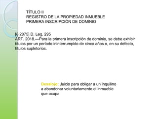 Desalojo: Juicio para obligar a un inquilino
a abandonar voluntariamente el inmueble
que ocupa
[§ 2075] D. Leg. 295
ART. 2018.—Para la primera inscripción de dominio, se debe exhibir
títulos por un período ininterrumpido de cinco años o, en su defecto,
títulos supletorios.
TÍTULO II
REGISTRO DE LA PROPIEDAD INMUEBLE
PRIMERA INSCRIPCIÓN DE DOMINIO
 