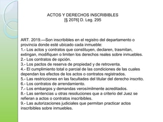 ART. 2019.—Son inscribibles en el registro del departamento o
provincia donde esté ubicado cada inmueble:
1.- Los actos y contratos que constituyen, declaren, trasmitan,
extingan, modifiquen o limiten los derechos reales sobre inmuebles.
2.- Los contratos de opción.
3.- Los pactos de reserva de propiedad y de retroventa.
4.- El cumplimiento total o parcial de las condiciones de las cuales
dependan los efectos de los actos o contratos registrados.
5.- Las restricciones en las facultades del titular del derecho inscrito.
6.- Los contratos de arrendamiento.
7.- Los embargos y demandas verosímilmente acreditados.
8.- Las sentencias u otras resoluciones que a criterio del Juez se
refieran a actos o contratos inscribibles.
9.- Las autorizaciones judiciales que permitan practicar actos
inscribibles sobre inmuebles.
ACTOS Y DERECHOS INSCRIBIBLES
[§ 2076] D. Leg. 295
 