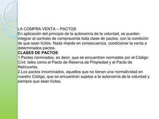 LA COMPRA VENTA – PACTOS
En aplicación del principio de la autonomía de la voluntad, se pueden
integrar al contrato de compraventa toda clase de pactos, con la condición
de que sean lícitos. Nada impide en consecuencia, condicionar la venta a
determinados pactos.
CLASES DE PACTOS
1.Pactos nominados, es decir, que se encuentran normados por el Código
Civil, tales como el Pacto de Reserva de Propiedad y el Pacto de
Retroventa.
2.Los pactos innominados, aquellos que no tienen una normatividad en
nuestro Código, que se encuentran sujetos a la autonomía de la voluntad y
siempre que sean lícitos.
 