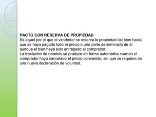 PACTO CON RESERVA DE PROPIEDAD
Es aquel por el que el vendedor se reserva la propiedad del bien hasta
que se haya pagado todo el precio o una parte determinada de él,
aunque el bien haya sido entregado al comprador.
La traslación de dominio se produce en forma automática cuando el
comprador haya cancelado el precio convenido, sin que se requiera de
una nueva declaración de voluntad.
 