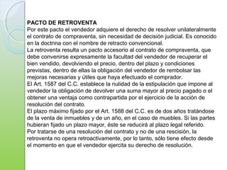 PACTO DE RETROVENTA
Por este pacto el vendedor adquiere el derecho de resolver unilateralmente
el contrato de compraventa, sin necesidad de decisión judicial. Es conocido
en la doctrina con el nombre de retracto convencional.
La retroventa resulta un pacto accesorio al contrato de compraventa, que
debe convenirse expresamente la facultad del vendedor de recuperar el
bien vendido, devolviendo el precio, dentro del plazo y condiciones
previstas, dentro de ellas la obligación del vendedor de rembolsar las
mejoras necesarias y útiles que haya efectuado el comprador.
El Art. 1587 del C.C. establece la nulidad de la estipulación que impone al
vendedor la obligación de devolver una suma mayor al precio pagado o el
obtener una ventaja como contrapartida por el ejercicio de la acción de
resolución del contrato.
El plazo máximo fijado por el Art. 1588 del C.C. es de dos años tratándose
de la venta de inmuebles y de un año, en el caso de muebles. Si las partes
hubieran fijado un plazo mayor, éste se reducirá al plazo legal referido.
Por tratarse de una resolución del contrato y no de una rescisión, la
retroventa no opera retroactivamente, por lo tanto, sólo tiene efecto desde
el momento en que el vendedor ejercita su derecho de resolución.
 