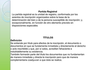 Partida Registral
La partida registral es la unidad de registro, conformada por los
asientos de inscripción organizados sobre la base de la
determinación del bien o de la persona susceptible de inscripción; y,
excepcionalmente, en función de otro elemento previsto en
disposiciones especiales.
TÍTULOS
Definición
Se entiende por título para efectos de la inscripción, el documento o
documentos en que se fundamenta inmediata y directamente el derecho
o acto inscribible y que, por sí solos, acrediten fehaciente e
indubitablemente su existencia.
También formarán parte del título los documentos que no fundamentan
de manera inmediata y directa la inscripción pero que de manera
complementaria coadyuvan a que ésta se realice.
 